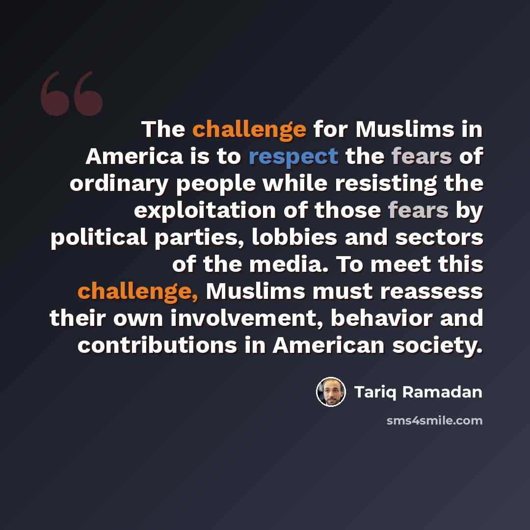 “The challenge for Muslims in America is to respect the fears of ordinary people while resisting the exploitation of those fears by political parties, lobbies and sectors of the media. To meet this challenge, Muslims must reassess their own involvement, behavior and contributions in American society.” quote by Tariq Ramadan