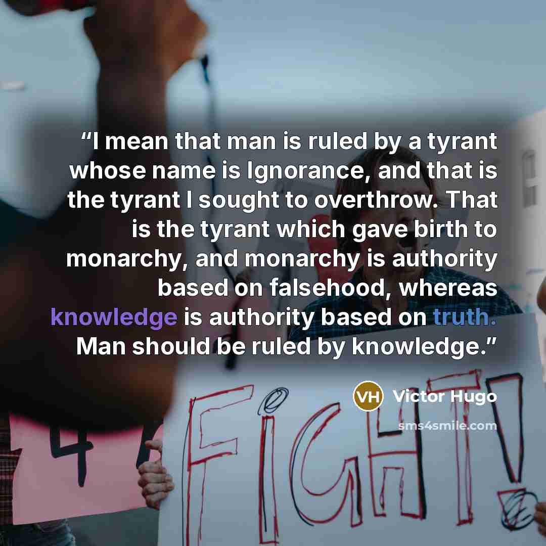 “I mean that man is ruled by a tyrant whose name is Ignorance, and that is the tyrant I sought to overthrow. That is the tyrant which gave birth to monarchy, and monarchy is authority based on falsehood, whereas knowledge is authority based on truth. Man should be ruled by knowledge.” quote by Victor Hugo