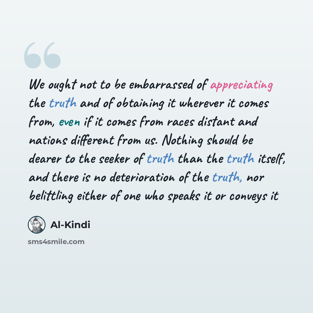 “We ought not to be embarrassed of appreciating the truth and of obtaining it wherever it comes from, even if it comes from races distant and nations different from us. Nothing should be dearer to the seeker of truth than the truth itself, and there is no deterioration of the truth, nor belittling…” quote by Al-Kindi