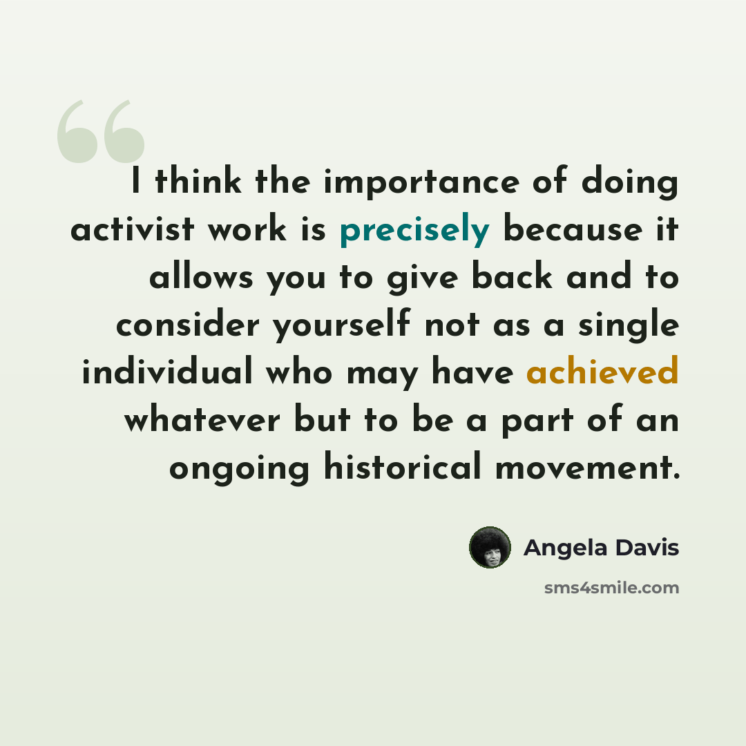 “I think the importance of doing activist work is precisely because it allows you to give back and to consider yourself not as a single individual who may have achieved whatever but to be a part of an ongoing historical movement.” quote by Angela Davis