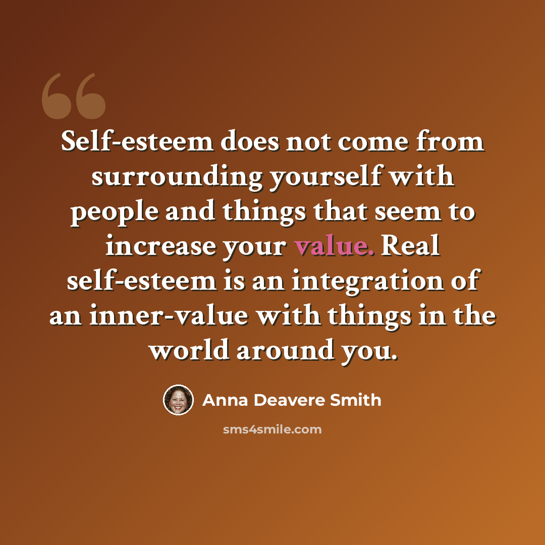 “Self-esteem does not come from surrounding yourself with people and things that seem to increase your value. Real self-esteem is an integration of an inner-value with things in the world around you.” quote by Anna Deavere Smith
