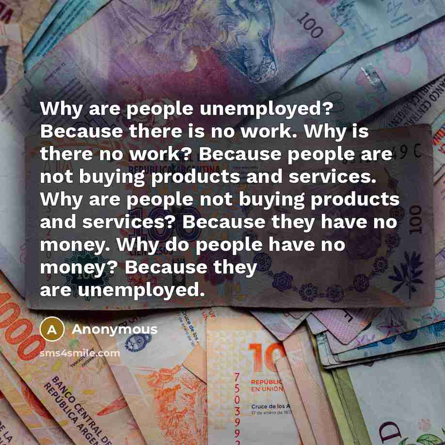 “Why are people unemployed? Because there is no work. Why is there no work? Because people are not buying products and services. Why are people not buying products and services? Because they have no money. Why do people have no money? Because they are unemployed.” quote by Anonymous