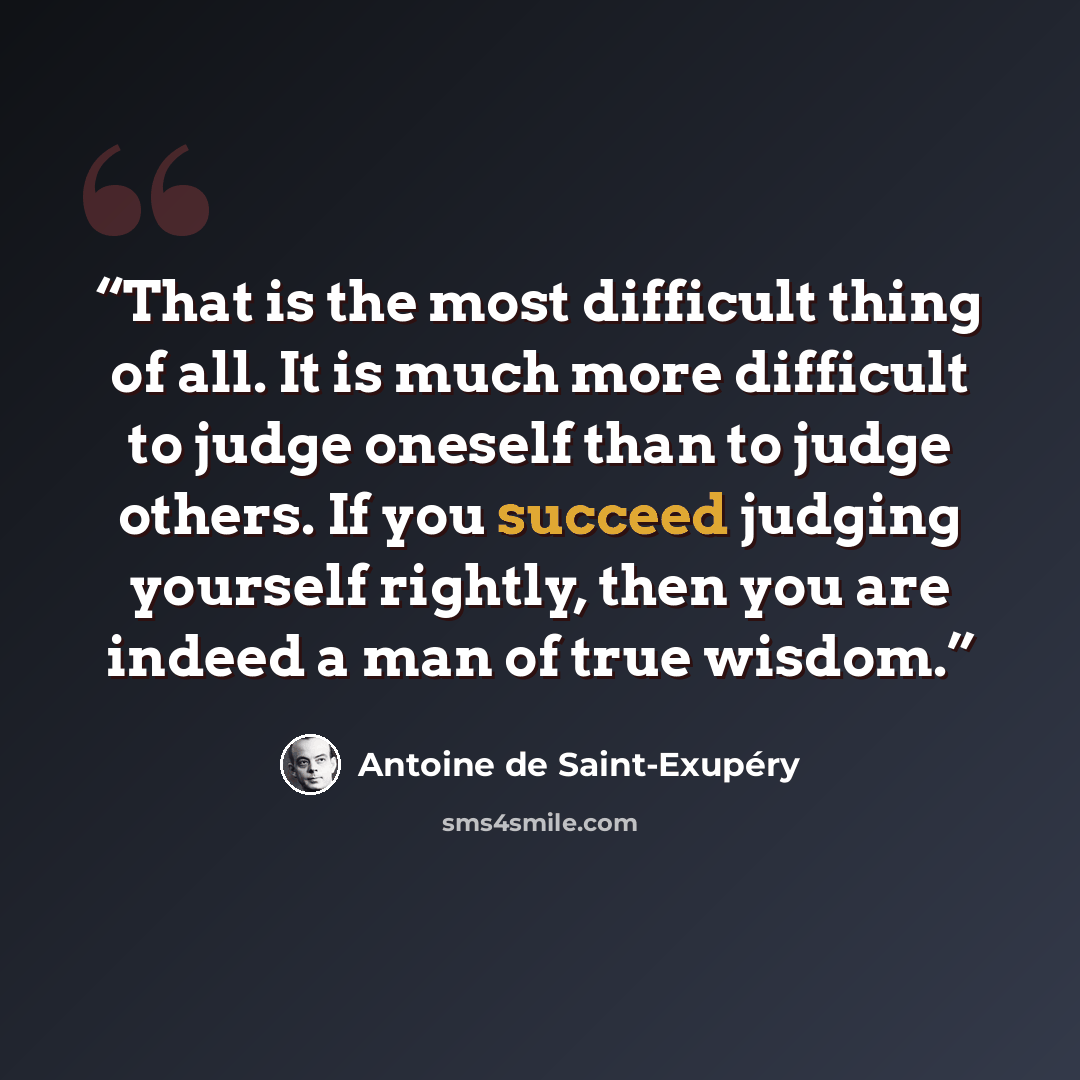 “That is the most difficult thing of all. It is much more difficult to judge oneself than to judge others. If you succeed judging yourself rightly, then you are indeed a man of true wisdom.” quote by Antoine de Saint-Exupéry