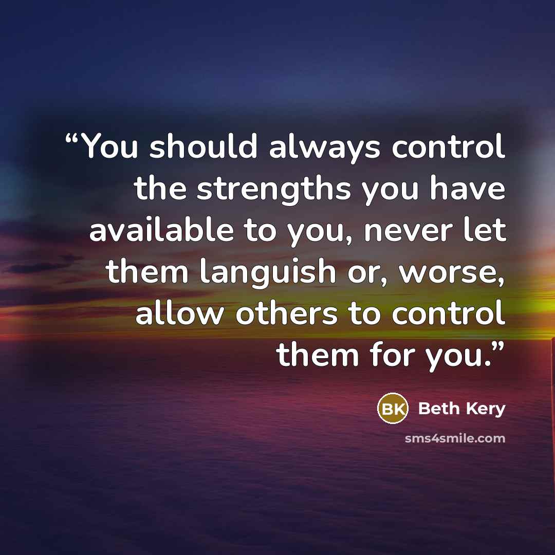 “You should always control the strengths you have available to you, never let them languish or, worse, allow others to control them for you.” quote by Beth Kery