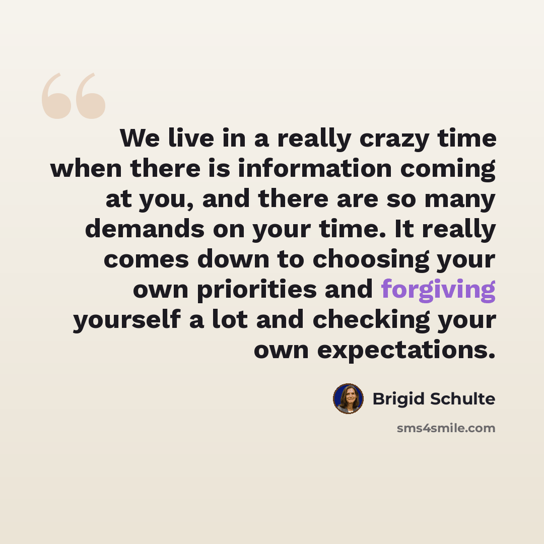“We live in a really crazy time when there is information coming at you, and there are so many demands on your time. It really comes down to choosing your own priorities and forgiving yourself a lot and checking your own expectations.” quote by Brigid Schulte