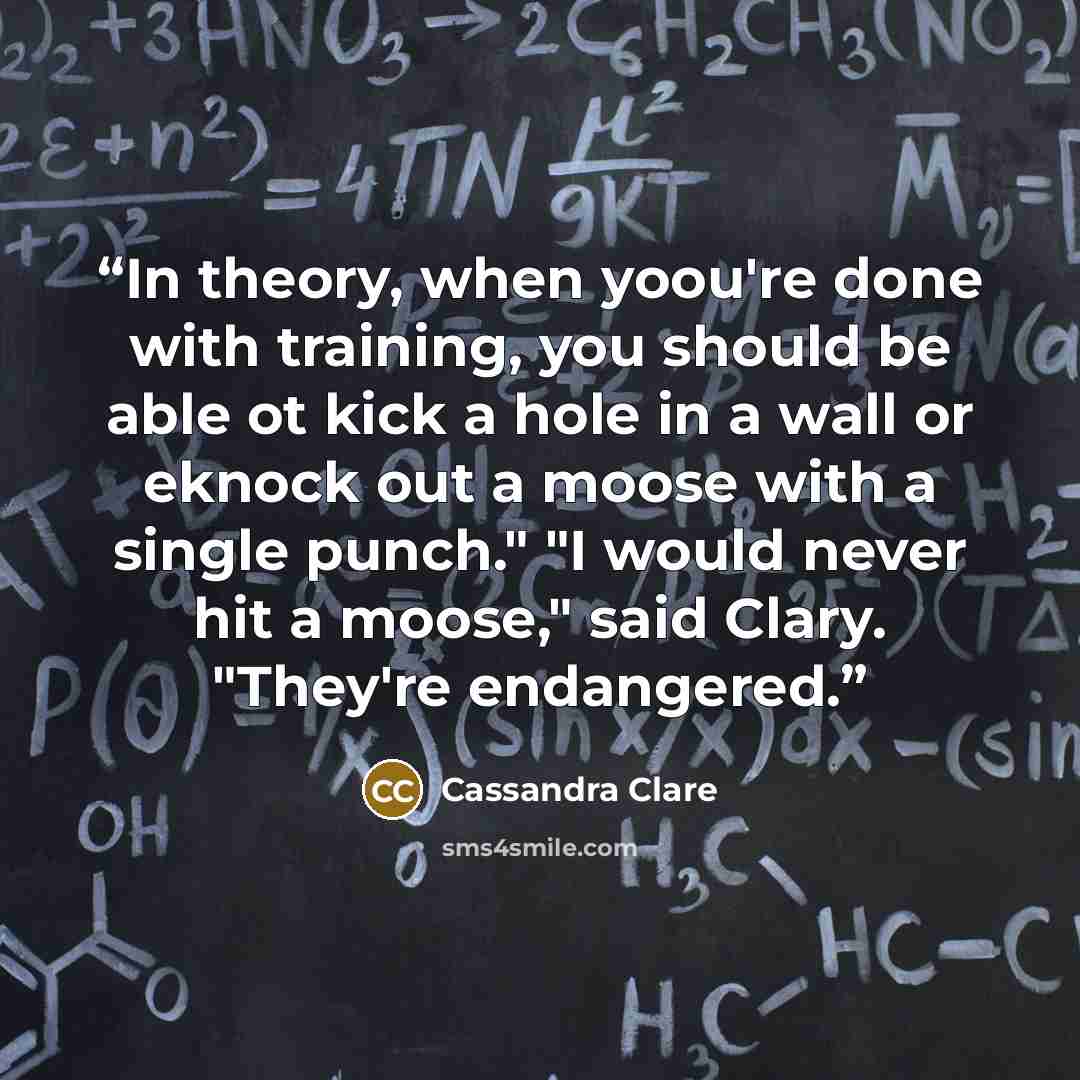 “In theory, when yoou're done with training, you should be able ot kick a hole in a wall or eknock out a moose with a single punch." "I would never hit a moose," said Clary. "They're endangered.” quote by Cassandra Clare