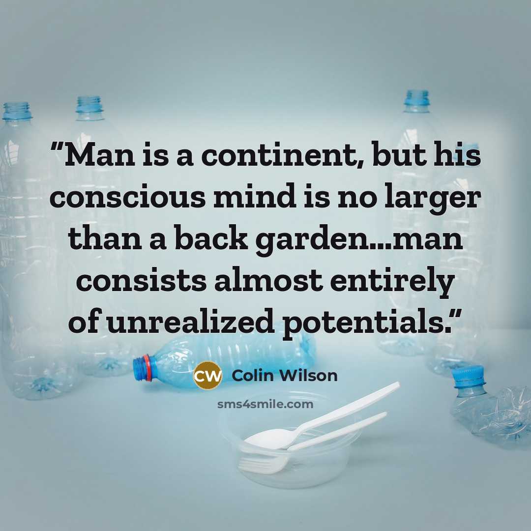 “Man is a continent, but his conscious mind is no larger than a back garden…man consists almost entirely of unrealized potentials.” quote by Colin Wilson