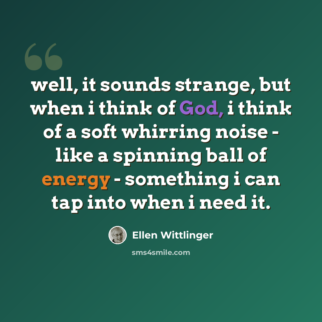 “well, it sounds strange, but when i think of God, i think of a soft whirring noise - like a spinning ball of energy - something i can tap into when i need it.” quote by Ellen Wittlinger
