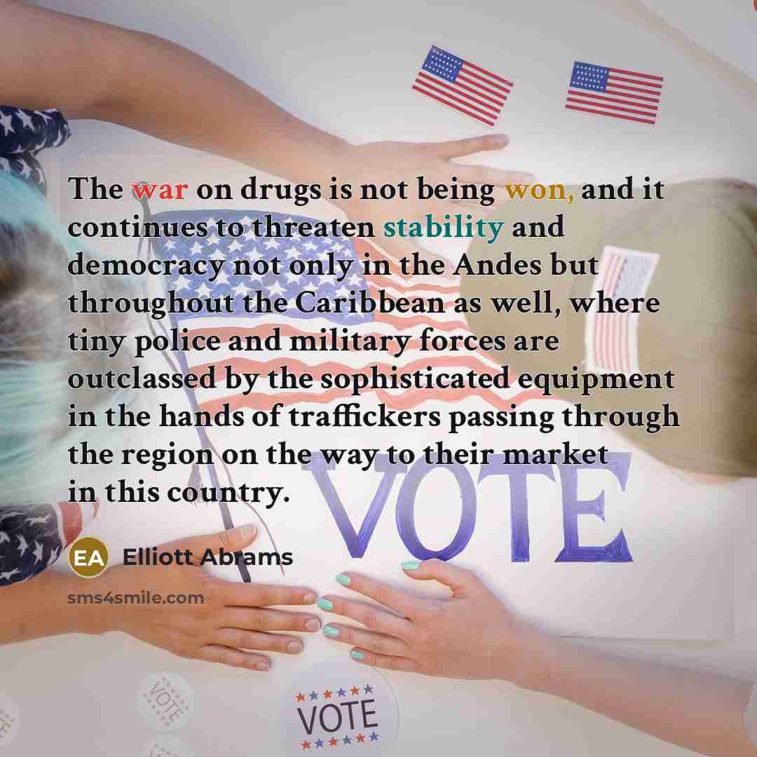“The war on drugs is not being won, and it continues to threaten stability and democracy not only in the Andes but throughout the Caribbean as well, where tiny police and military forces are outclassed by the sophisticated equipment in the hands of traffickers passing through the region on the way…” quote by Elliott Abrams
