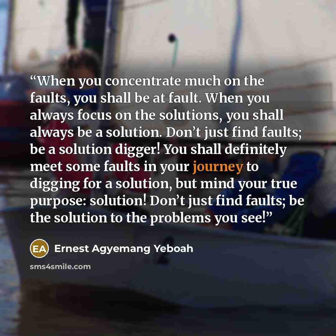 “When you concentrate much on the faults, you shall be at fault. When you always focus on the solutions, you shall always be a solution. Don’t just find faults; be a solution digger! You shall definitely meet some faults in your journey to digging for a solution, but mind your true purpose…” quote by Ernest Agyemang Yeboah