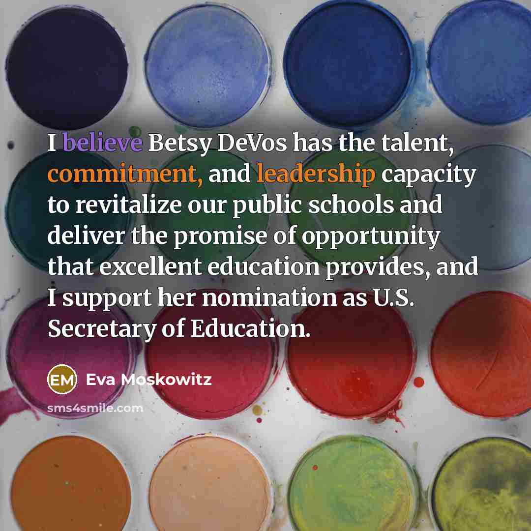 “I believe Betsy DeVos has the talent, commitment, and leadership capacity to revitalize our public schools and deliver the promise of opportunity that excellent education provides, and I support her nomination as U.S. Secretary of Education.” quote by Eva Moskowitz