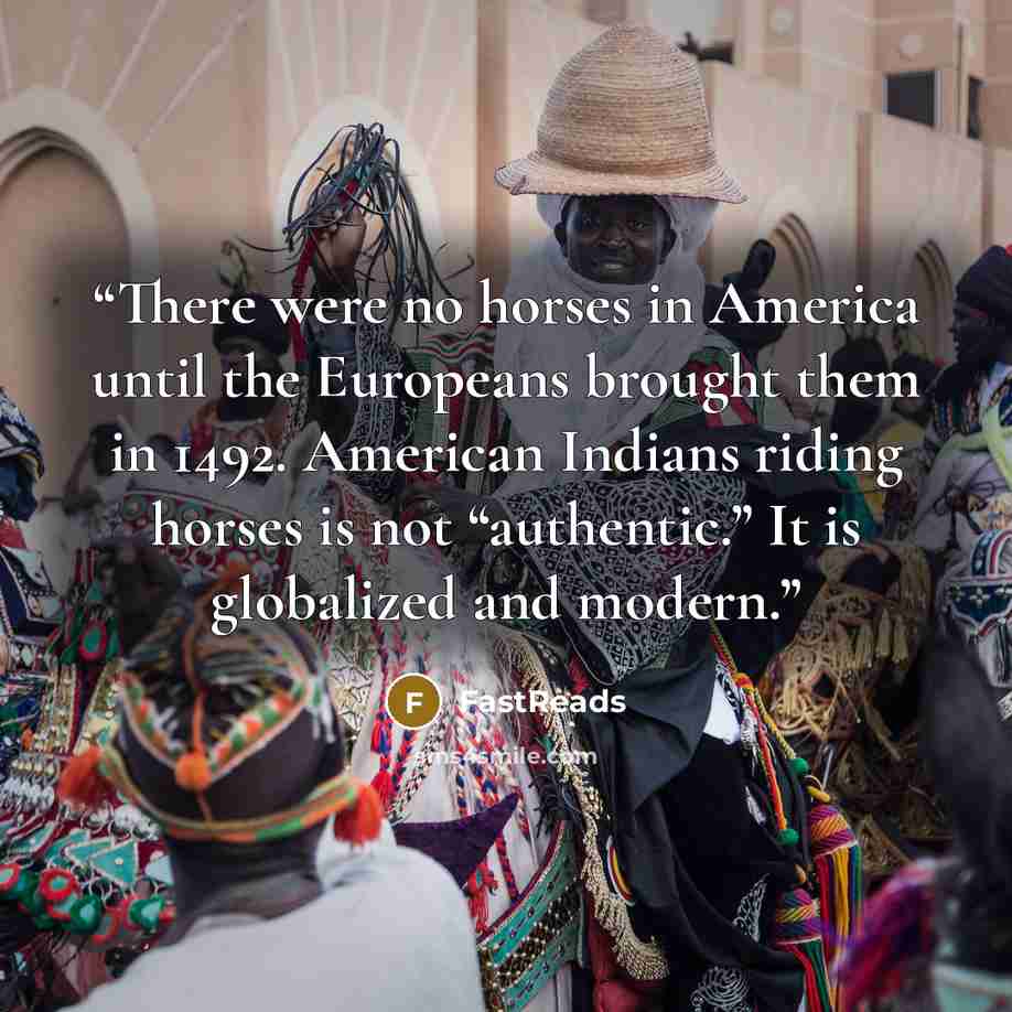 “There were no horses in America until the Europeans brought them in 1492. American Indians riding horses is not “authentic.” It is globalized and modern.” quote by FastReads
