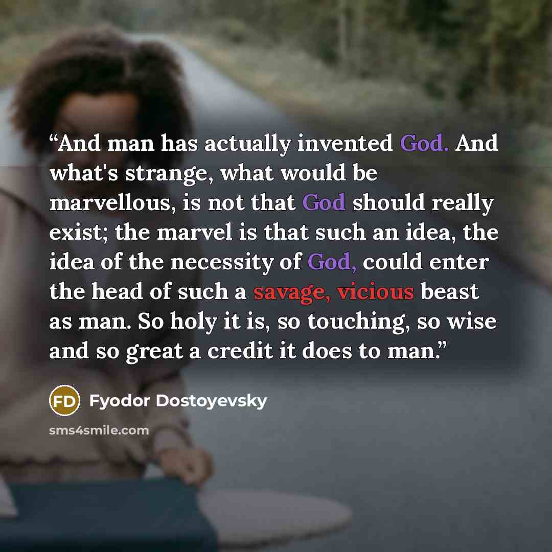 “And man has actually invented God. And what's strange, what would be marvellous, is not that God should really exist; the marvel is that such an idea, the idea of the necessity of God, could enter the head of such a savage, vicious beast as man. So holy it is, so touching, so wise and so great a…” quote by Fyodor Dostoyevsky