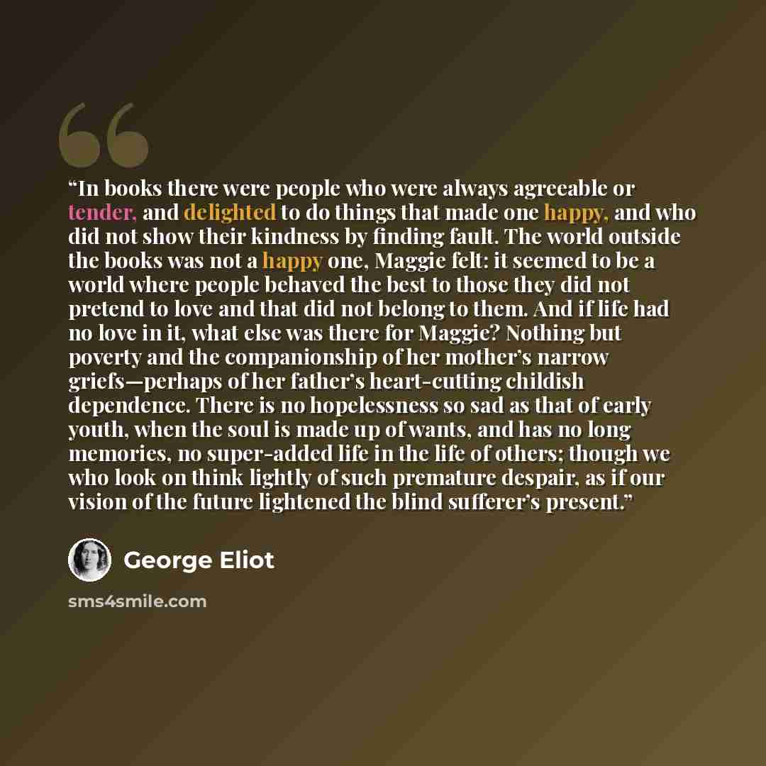 “In books there were people who were always agreeable or tender, and delighted to do things that made one happy, and who did not show their kindness by finding fault. The world outside the books was not a happy one, Maggie felt: it seemed to be a world where people behaved the best to those they…” quote by George Eliot