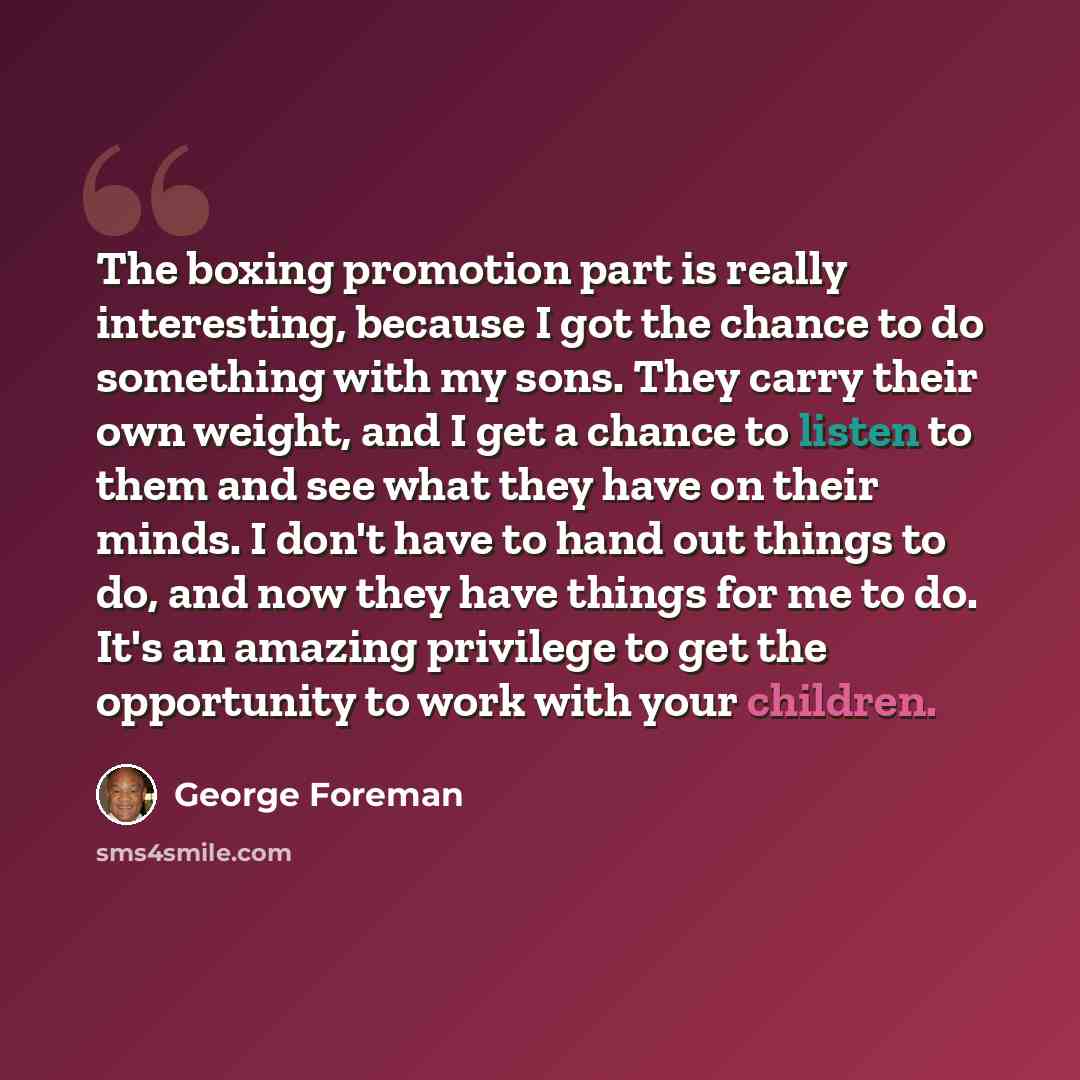 “The boxing promotion part is really interesting, because I got the chance to do something with my sons. They carry their own weight, and I get a chance to listen to them and see what they have on their minds. I don't have to hand out things to do, and now they have things for me to do. It's an…” quote by George Foreman