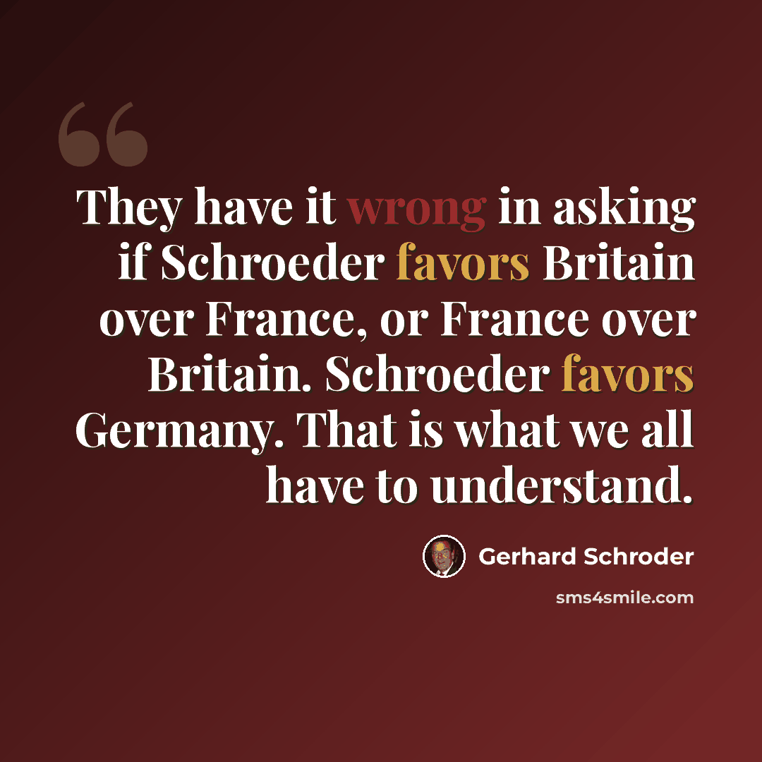 “They have it wrong in asking if Schroeder favors Britain over France, or France over Britain. Schroeder favors Germany. That is what we all have to understand.” quote by Gerhard Schroder