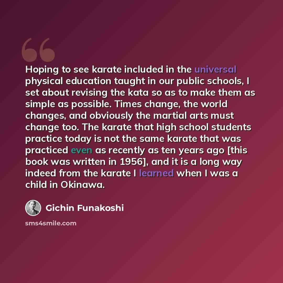 “Hoping to see karate included in the universal physical education taught in our public schools, I set about revising the kata so as to make them as simple as possible. Times change, the world changes, and obviously the martial arts must change too. The karate that high school students practice…” quote by Gichin Funakoshi