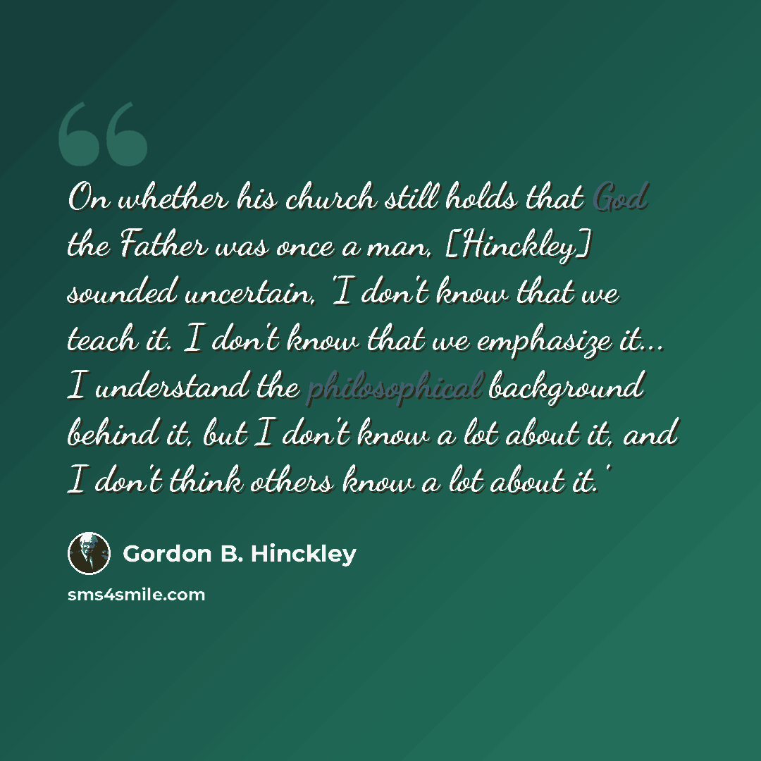 “On whether his church still holds that God the Father was once a man, [Hinckley] sounded uncertain, 'I don't know that we teach it. I don't know that we emphasize it... I understand the philosophical background behind it, but I don't know a lot about it, and I don't think others know a lot about…” quote by Gordon B. Hinckley