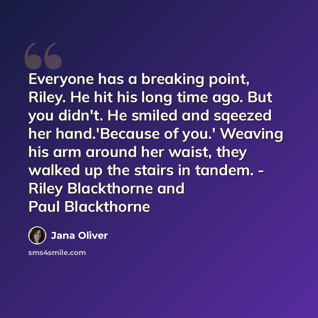“Everyone has a breaking point, Riley. He hit his long time ago. But you didn't. He smiled and sqeezed her hand.'Because of you.' Weaving his arm around her waist, they walked up the stairs in tandem. - Riley Blackthorne and Paul Blackthorne” quote by Jana Oliver