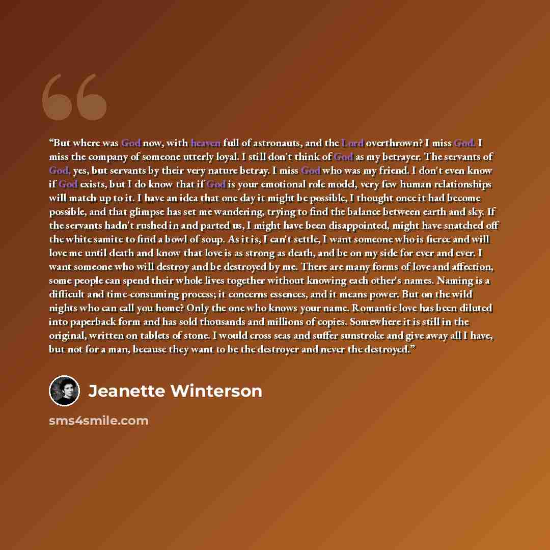 “But where was God now, with heaven full of astronauts, and the Lord overthrown? I miss God. I miss the company of someone utterly loyal. I still don't think of God as my betrayer. The servants of God, yes, but servants by their very nature betray. I miss God who was my friend. I don't even know if…” quote by Jeanette Winterson
