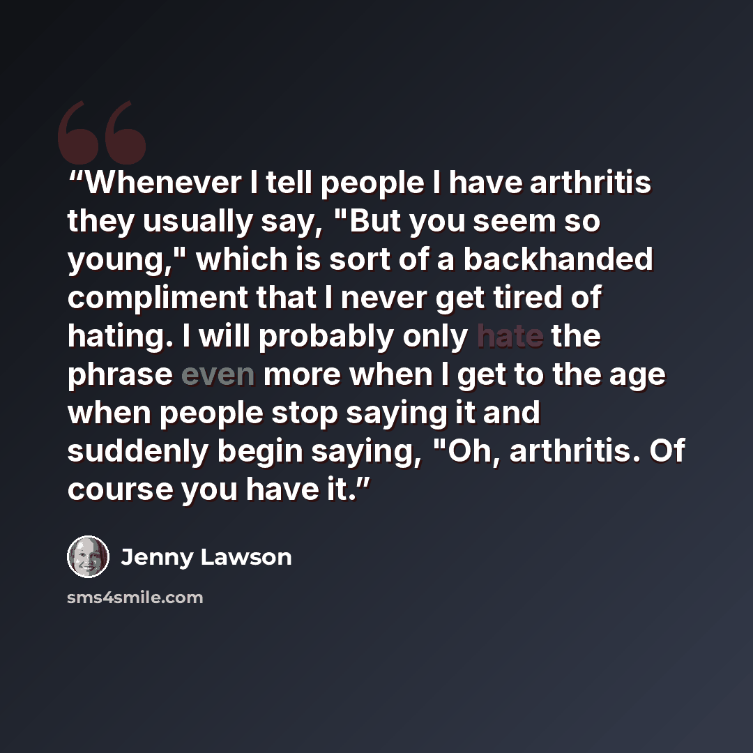 “Whenever I tell people I have arthritis they usually say, "But you seem so young," which is sort of a backhanded compliment that I never get tired of hating. I will probably only hate the phrase even more when I get to the age when people stop saying it and suddenly begin saying, "Oh, arthritis…” quote by Jenny Lawson