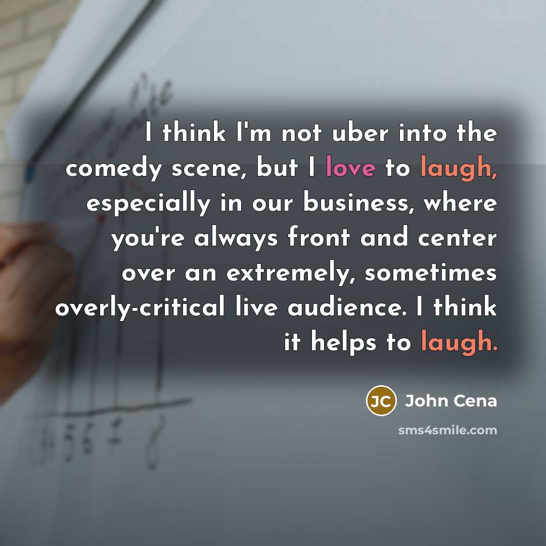 “I think I'm not uber into the comedy scene, but I love to laugh, especially in our business, where you're always front and center over an extremely, sometimes overly-critical live audience. I think it helps to laugh.” quote by John Cena