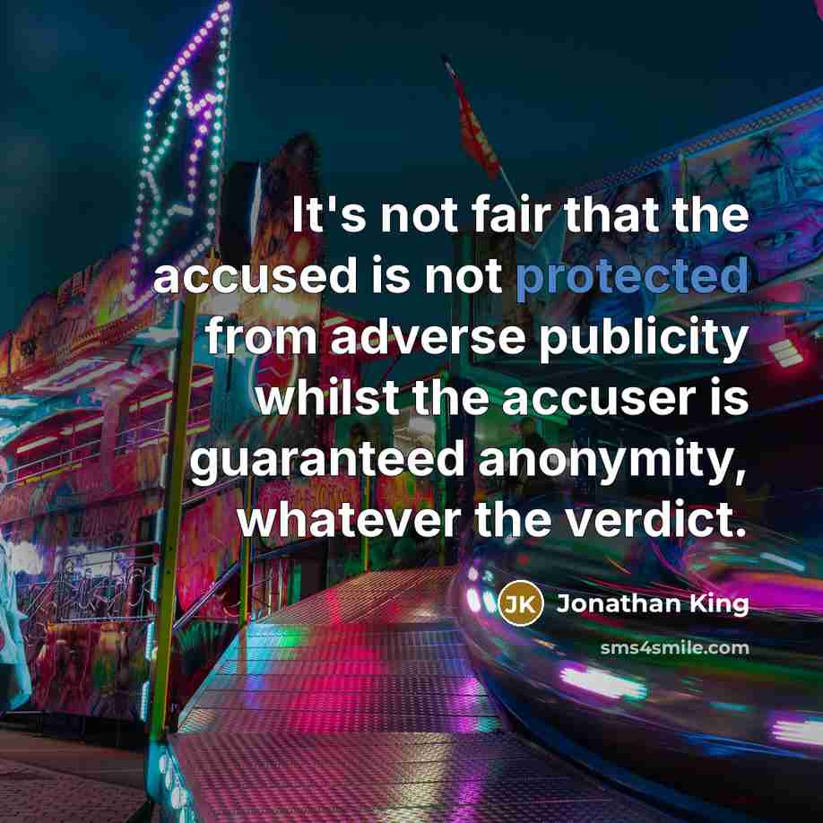 “It's not fair that the accused is not protected from adverse publicity whilst the accuser is guaranteed anonymity, whatever the verdict.” quote by Jonathan King