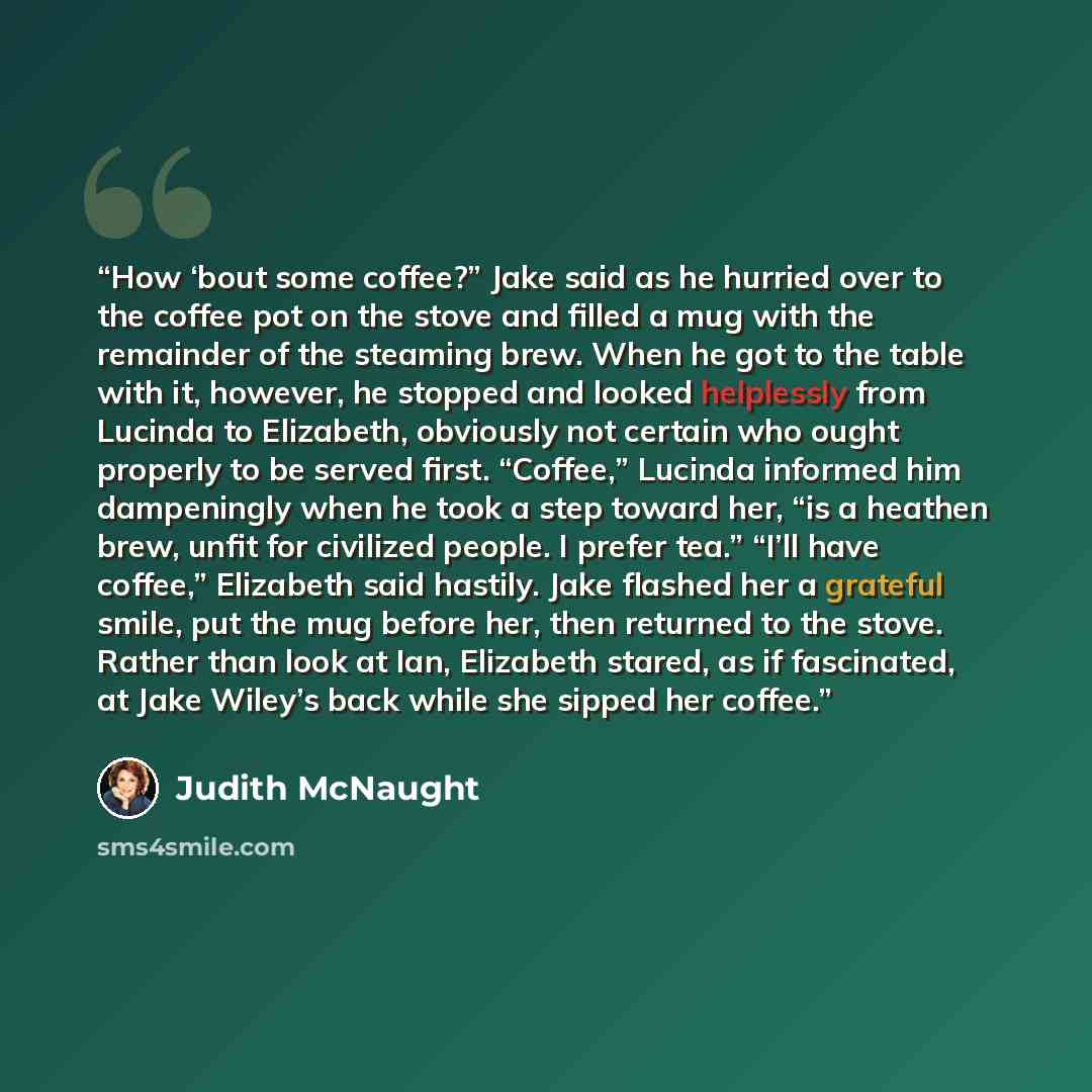 “How ‘bout some coffee?” Jake said as he hurried over to the coffee pot on the stove and filled a mug with the remainder of the steaming brew. When he got to the table with it, however, he stopped and looked helplessly from Lucinda to Elizabeth, obviously not certain who ought properly to be served…” quote by Judith McNaught