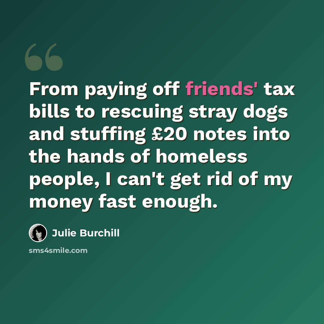 “From paying off friends' tax bills to rescuing stray dogs and stuffing £20 notes into the hands of homeless people, I can't get rid of my money fast enough.” quote by Julie Burchill