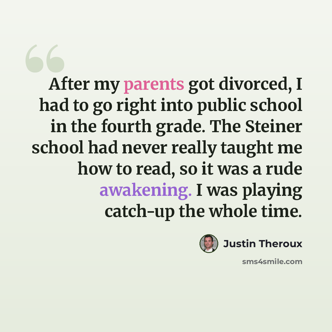 “After my parents got divorced, I had to go right into public school in the fourth grade. The Steiner school had never really taught me how to read, so it was a rude awakening. I was playing catch-up the whole time.” quote by Justin Theroux