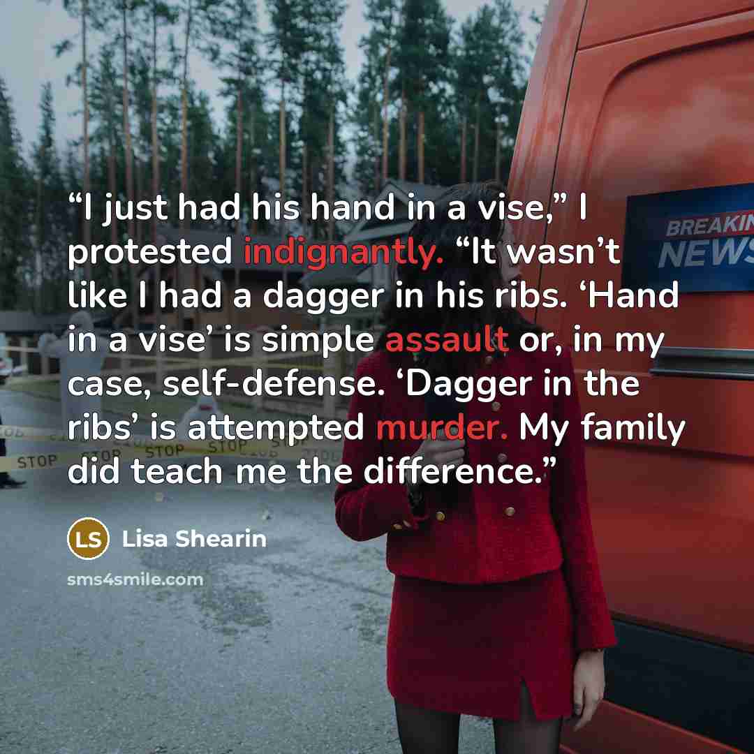 “I just had his hand in a vise,” I protested indignantly. “It wasn’t like I had a dagger in his ribs. ‘Hand in a vise’ is simple assault or, in my case, self-defense. ‘Dagger in the ribs’ is attempted murder. My family did teach me the difference.” quote by Lisa Shearin