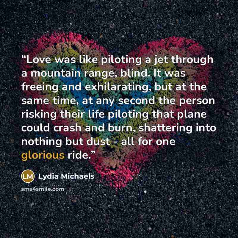 “Love was like piloting a jet through a mountain range, blind. It was freeing and exhilarating, but at the same time, at any second the person risking their life piloting that plane could crash and burn, shattering into nothing but dust - all for one glorious ride.” quote by Lydia Michaels