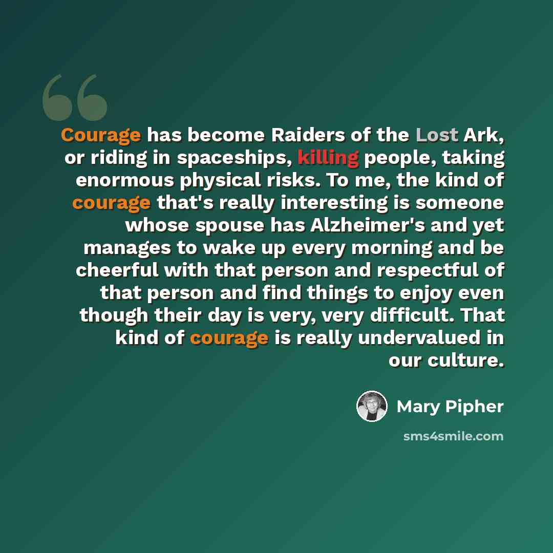 “Courage has become Raiders of the Lost Ark, or riding in spaceships, killing people, taking enormous physical risks. To me, the kind of courage that's really interesting is someone whose spouse has Alzheimer's and yet manages to wake up every morning and be cheerful with that person and respectful…” quote by Mary Pipher