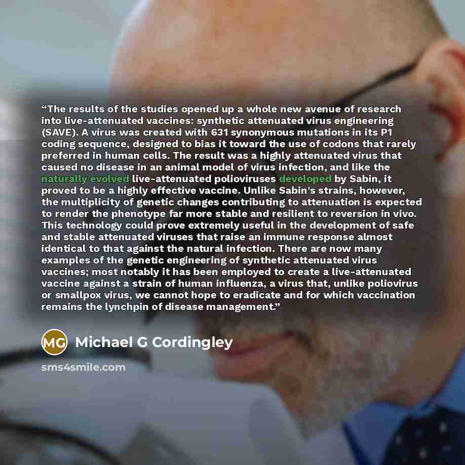 “The results of the studies opened up a whole new avenue of research into live-attenuated vaccines: synthetic attenuated virus engineering (SAVE). A virus was created with 631 synonymous mutations in its P1 coding sequence, designed to bias it toward the use of codons that rarely preferred in human…” quote by Michael G Cordingley