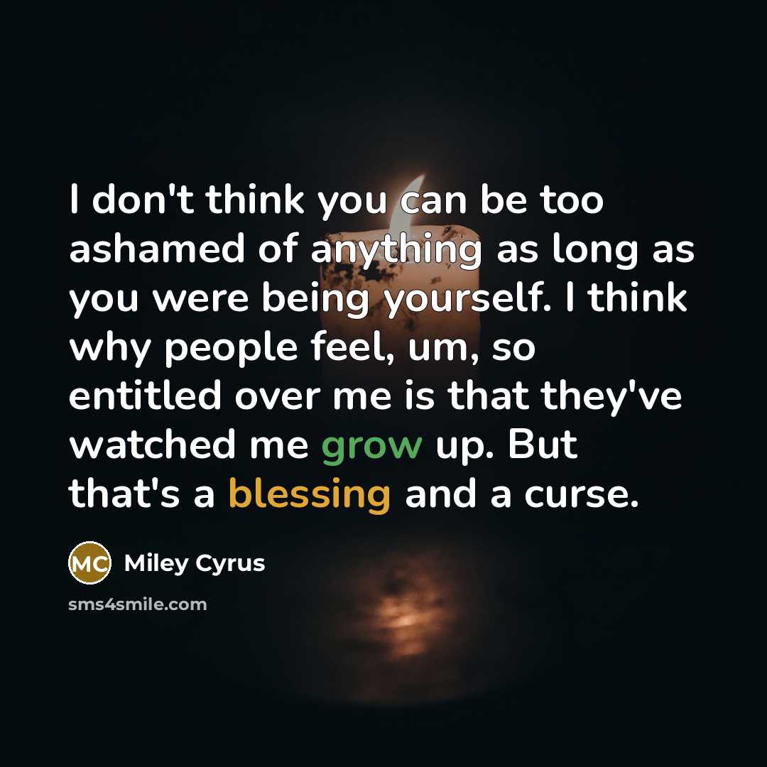 “I don't think you can be too ashamed of anything as long as you were being yourself. I think why people feel, um, so entitled over me is that they've watched me grow up. But that's a blessing and a curse.” quote by Miley Cyrus