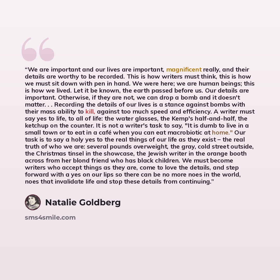 “We are important and our lives are important, magnificent really, and their details are worthy to be recorded. This is how writers must think, this is how we must sit down with pen in hand. We were here; we are human beings; this is how we lived. Let it be known, the earth passed before us. Our…” quote by Natalie Goldberg