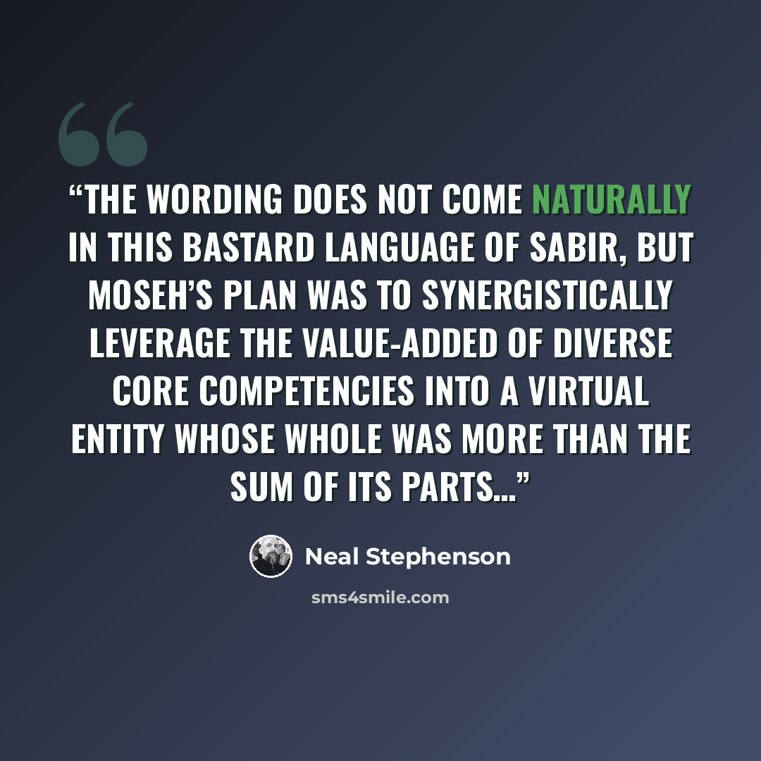 “The wording does not come naturally in this bastard language of Sabir, but Moseh’s plan was to synergistically leverage the value-added of diverse core competencies into a virtual entity whose whole was more than the sum of its parts…” quote by Neal Stephenson