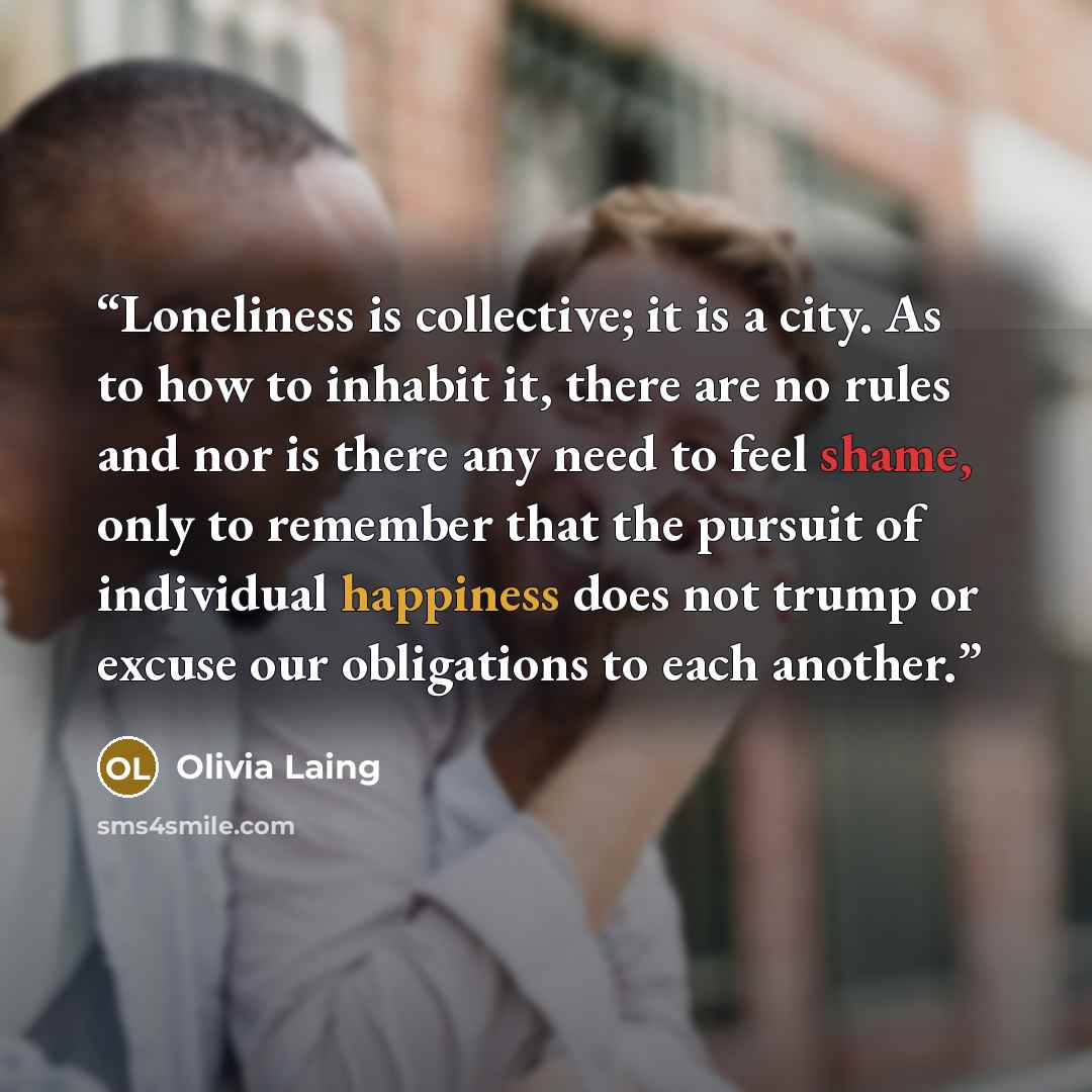 “Loneliness is collective; it is a city. As to how to inhabit it, there are no rules and nor is there any need to feel shame, only to remember that the pursuit of individual happiness does not trump or excuse our obligations to each another.” quote by Olivia Laing