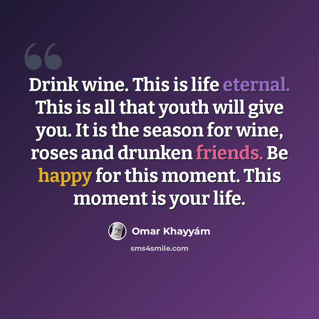 “Drink wine. This is life eternal. This is all that youth will give you. It is the season for wine, roses and drunken friends. Be happy for this moment. This moment is your life.” quote by Omar Khayyam
