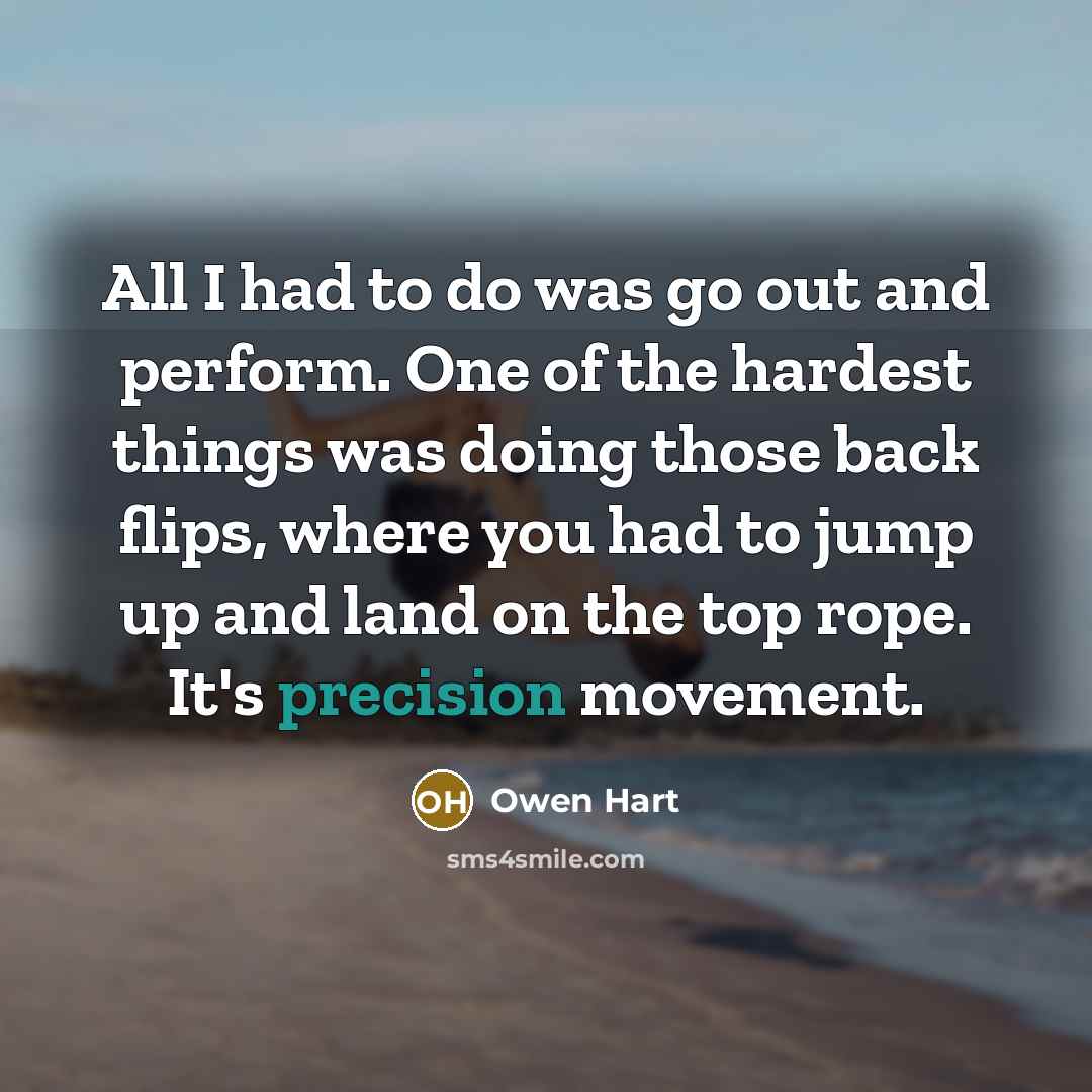 “All I had to do was go out and perform. One of the hardest things was doing those back flips, where you had to jump up and land on the top rope. It's precision movement.” quote by Owen Hart