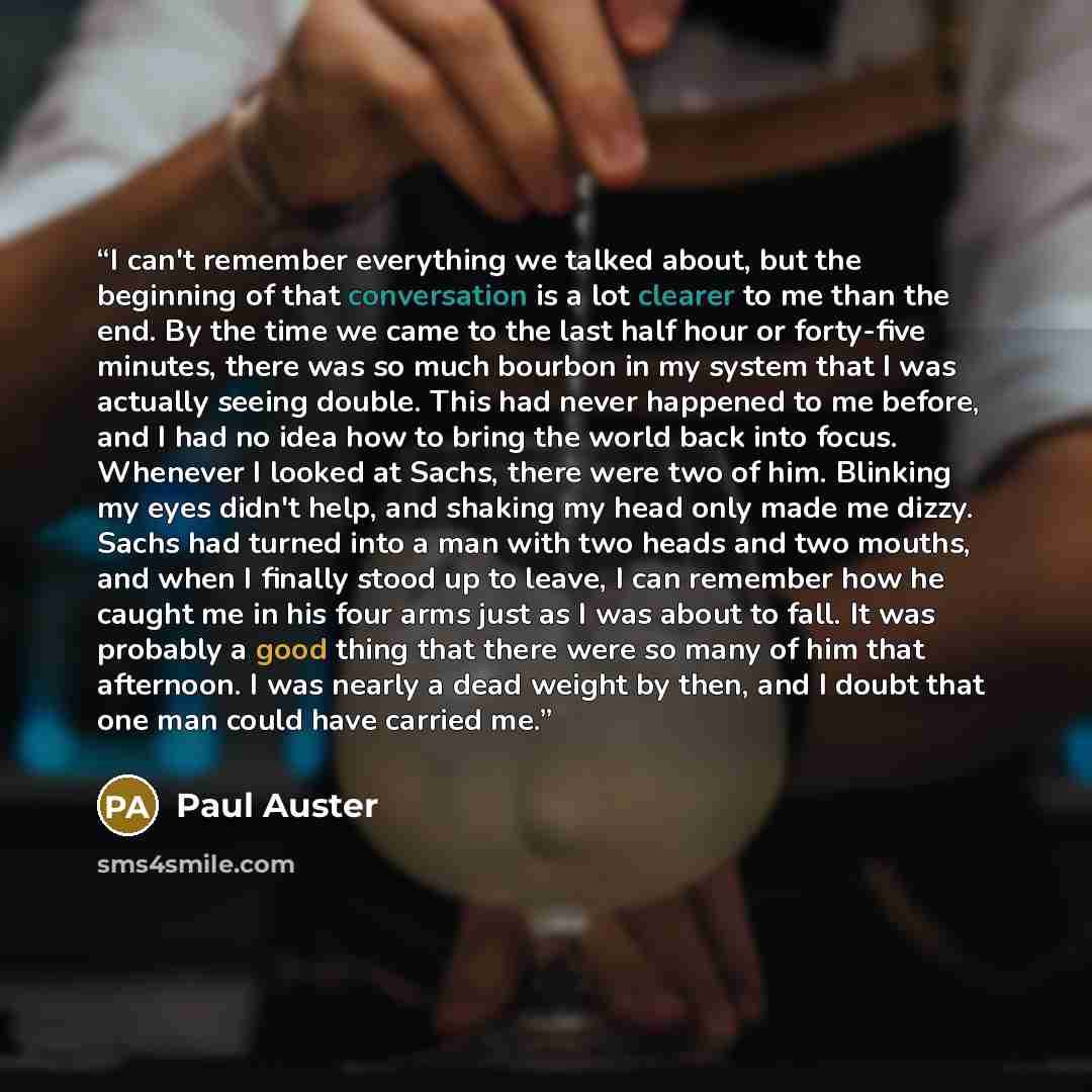 “I can't remember everything we talked about, but the beginning of that conversation is a lot clearer to me than the end. By the time we came to the last half hour or forty-five minutes, there was so much bourbon in my system that I was actually seeing double. This had never happened to me before…” quote by Paul Auster