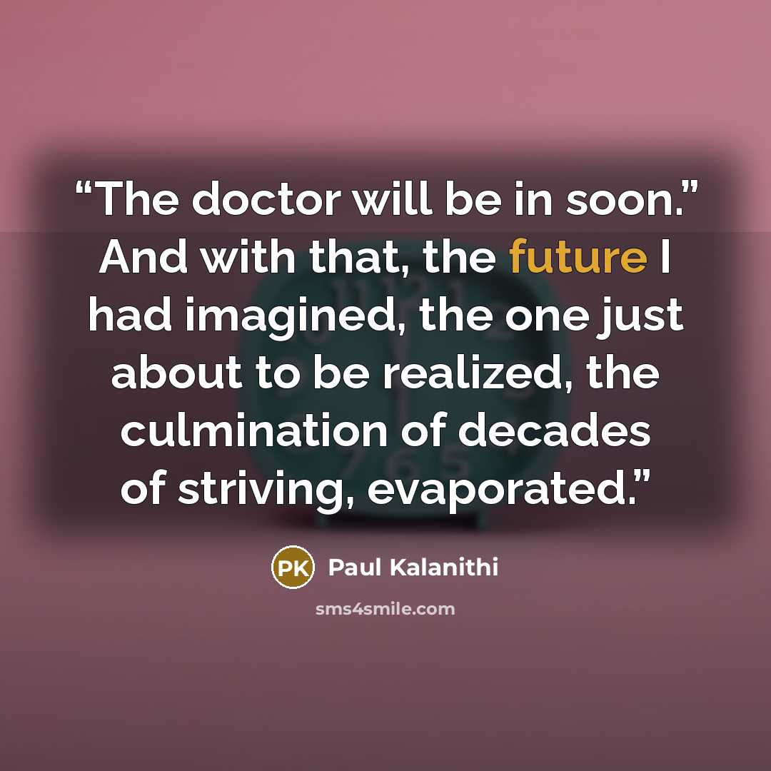 “The doctor will be in soon.” And with that, the future I had imagined, the one just about to be realized, the culmination of decades of striving, evaporated.” quote by Paul Kalanithi