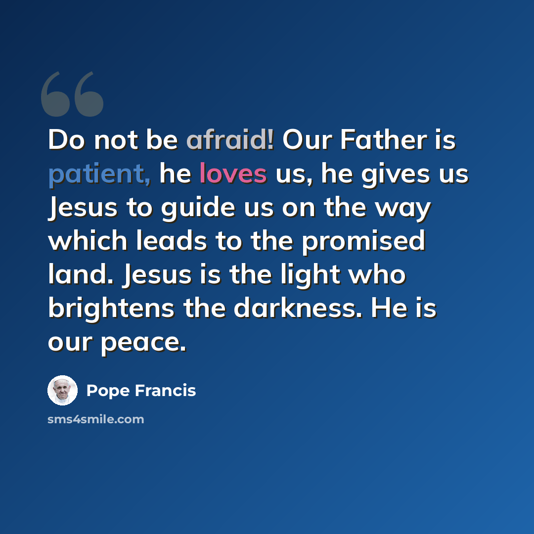“Do not be afraid! Our Father is patient, he loves us, he gives us Jesus to guide us on the way which leads to the promised land. Jesus is the light who brightens the darkness. He is our peace.” quote by Pope Francis