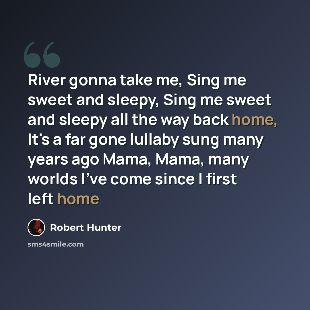 “River gonna take me, Sing me sweet and sleepy, Sing me sweet and sleepy all the way back home, It's a far gone lullaby sung many years ago Mama, Mama, many worlds I've come since I first left home” quote by Robert Hunter