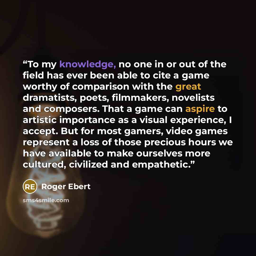 “To my knowledge, no one in or out of the field has ever been able to cite a game worthy of comparison with the great dramatists, poets, filmmakers, novelists and composers. That a game can aspire to artistic importance as a visual experience, I accept. But for most gamers, video games represent a…” quote by Roger Ebert