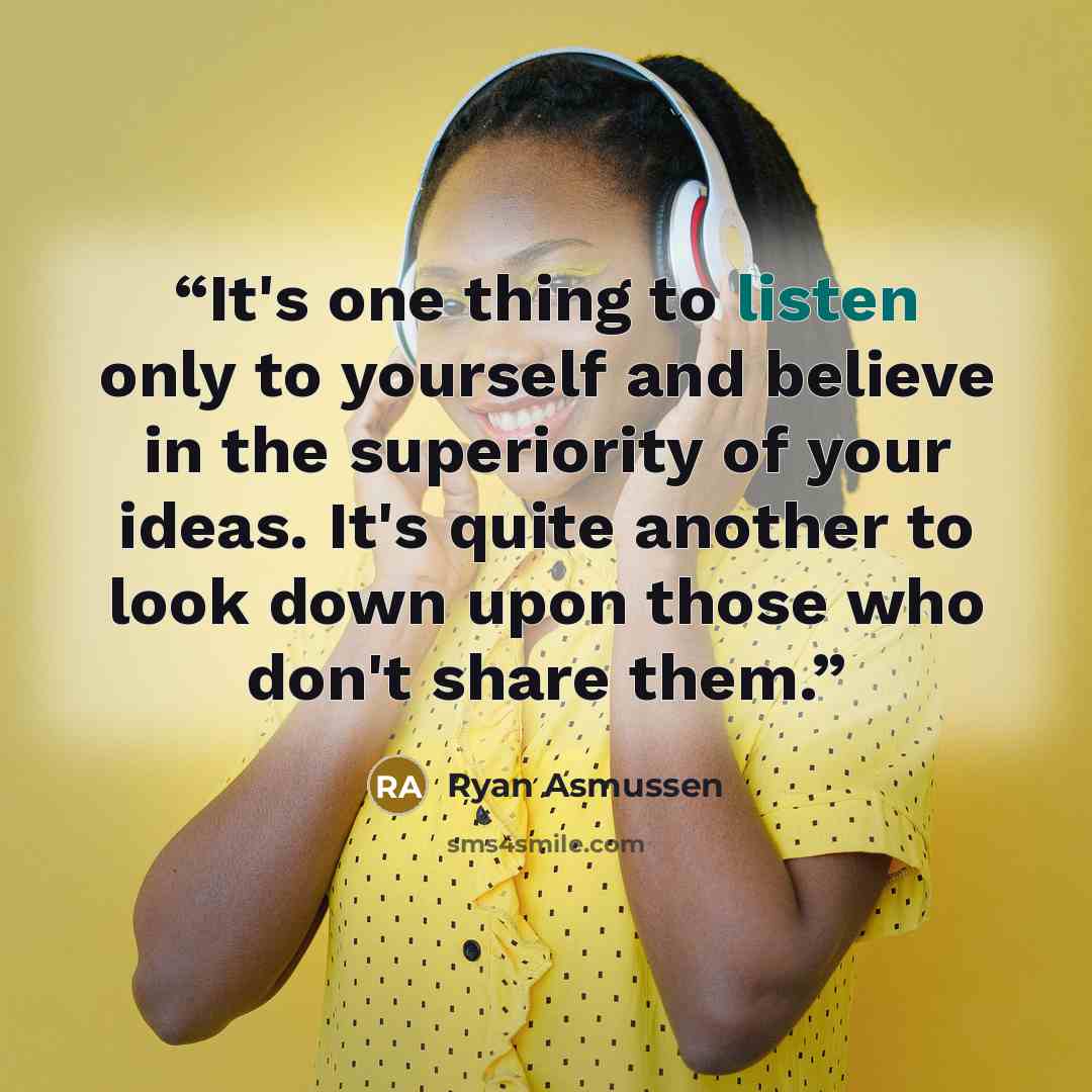 “It's one thing to listen only to yourself and believe in the superiority of your ideas. It's quite another to look down upon those who don't share them.” quote by Ryan Asmussen