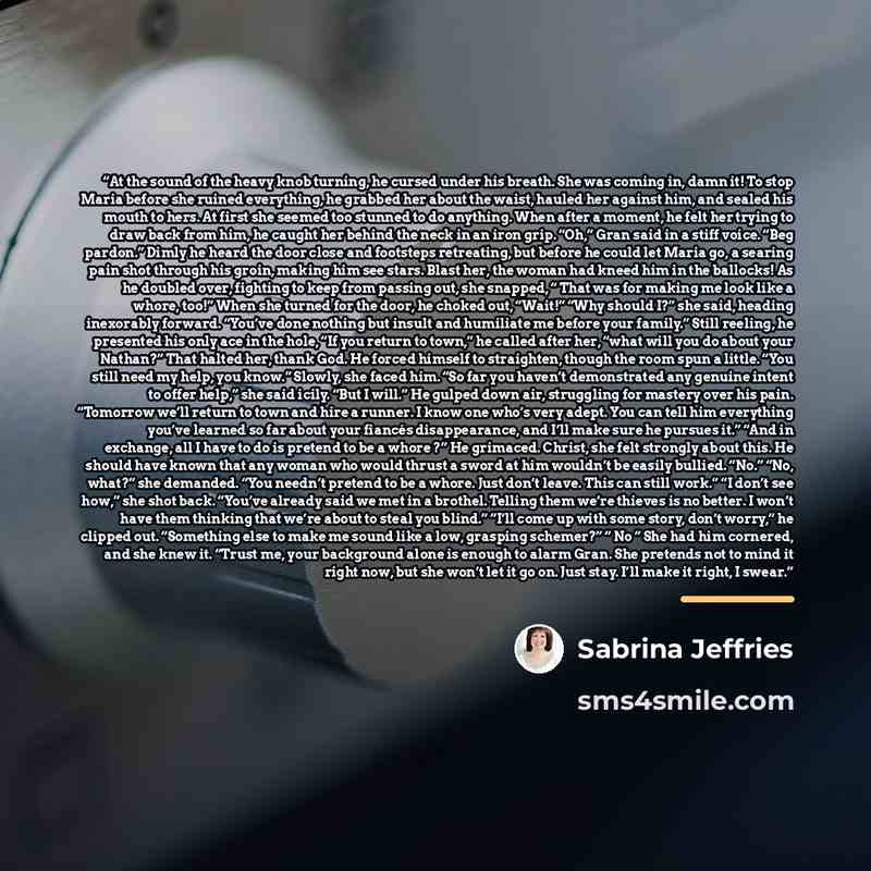 “At the sound of the heavy knob turning, he cursed under his breath. She was coming in, damn it! To stop Maria before she ruined everything, he grabbed her about the waist, hauled her against him, and sealed his mouth to hers. At first she seemed too stunned to do anything. When after a moment, he…” quote by sabrina jeffries