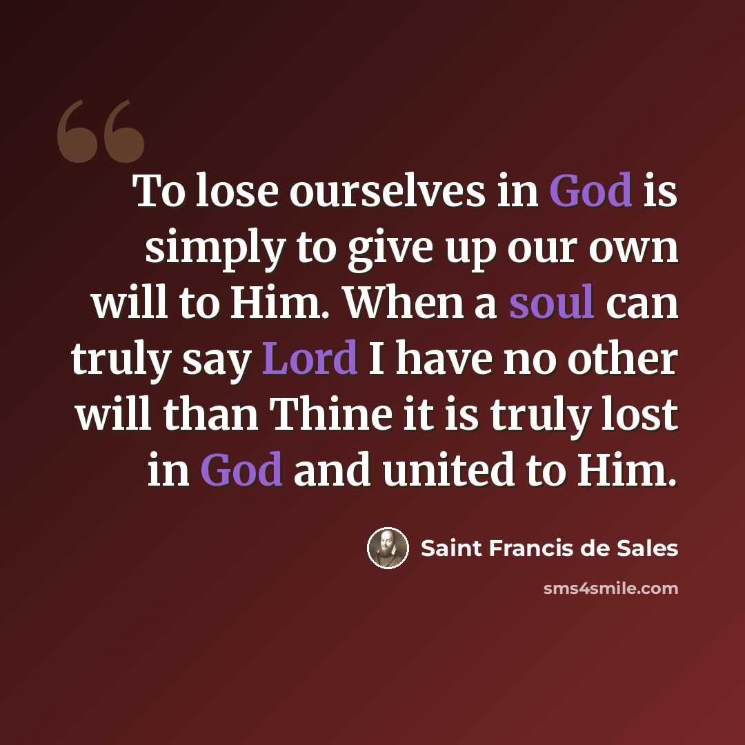 “To lose ourselves in God is simply to give up our own will to Him. When a soul can truly say Lord I have no other will than Thine it is truly lost in God and united to Him.” quote by Saint Francis de Sales