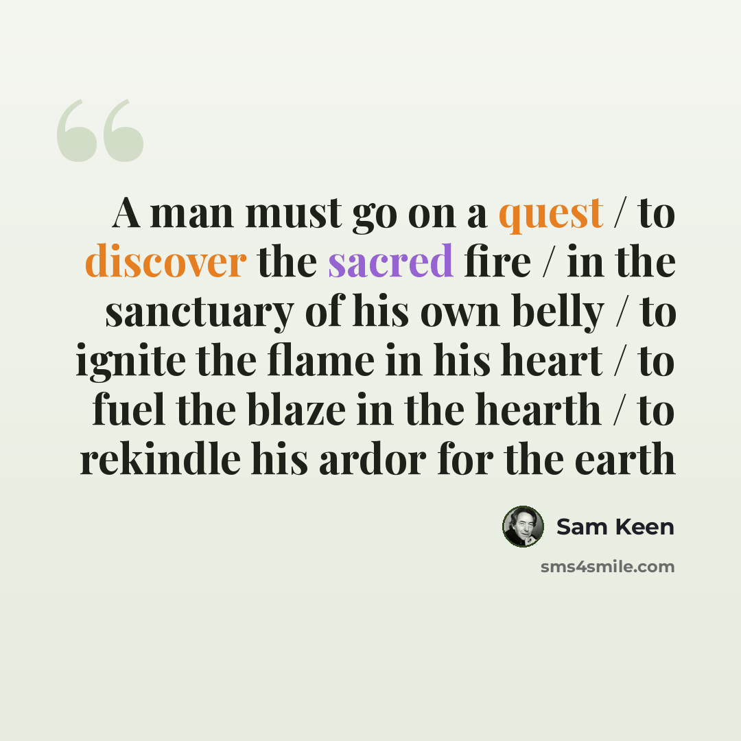 “A man must go on a quest / to discover the sacred fire / in the sanctuary of his own belly / to ignite the flame in his heart / to fuel the blaze in the hearth / to rekindle his ardor for the earth” quote by Sam Keen