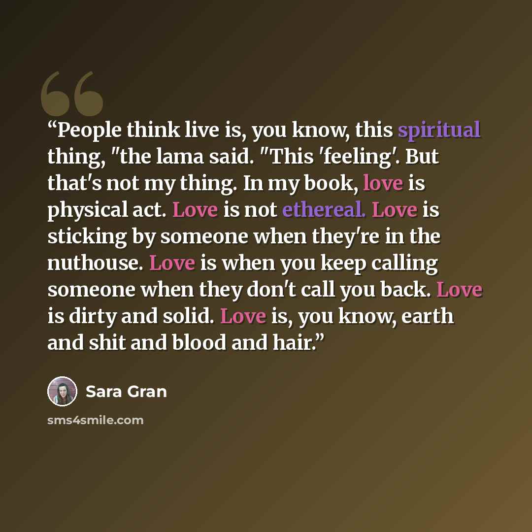“People think live is, you know, this spiritual thing, "the lama said. "This 'feeling'. But that's not my thing. In my book, love is physical act. Love is not ethereal. Love is sticking by someone when they're in the nuthouse. Love is when you keep calling someone when they don't call you back…” quote by Sara Gran